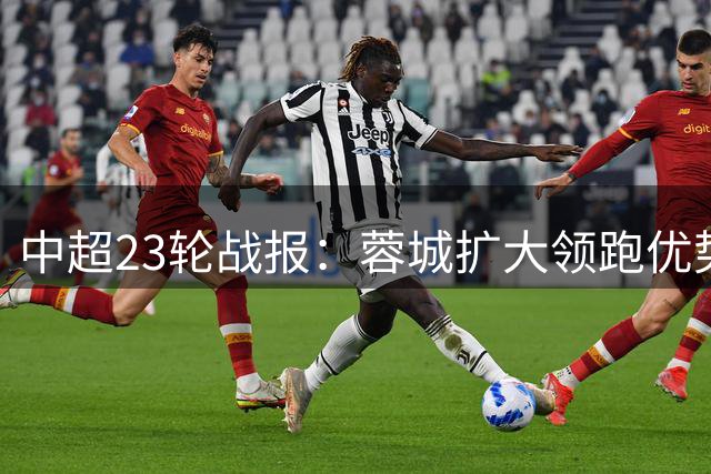 中超23轮战报：蓉城扩大领跑优势 五队争二白热化