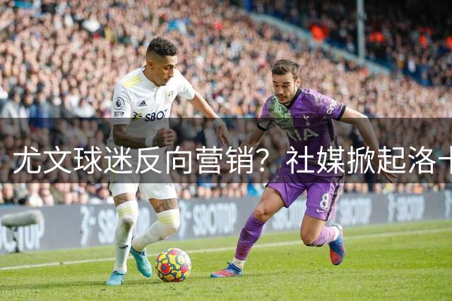 尤文球迷反向营销？社媒掀起洛卡特利"推销"皇马热潮
