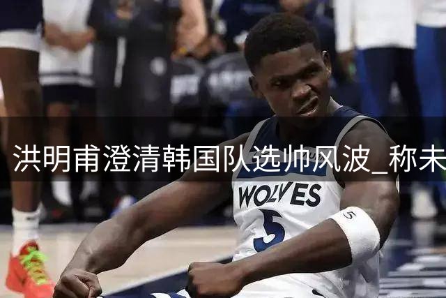 洪明甫澄清韩国队选帅风波 称未与足协高层私下接触