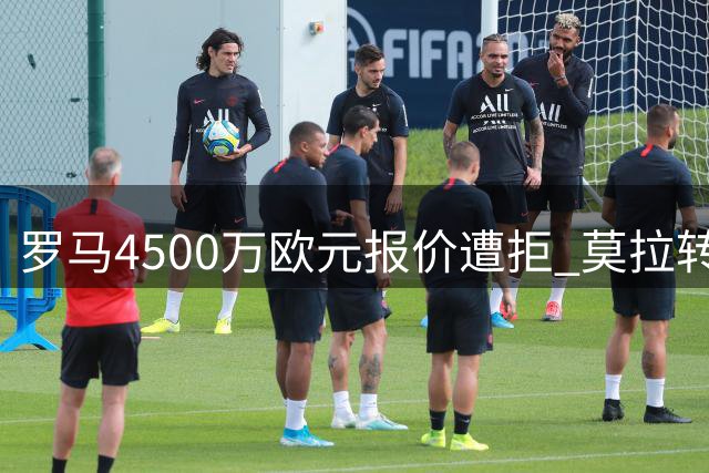 罗马4500万欧元报价遭拒 莫拉转会陷僵局